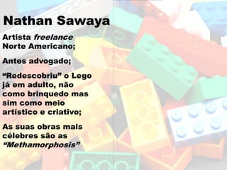 Nathan Sawaya
Artista freelance
Norte Americano;
Antes advogado;
“Redescobriu” o Lego
já em adulto, não
como brinquedo mas
sim como meio
artístico e criativo;
As suas obras mais
célebres são as
“Methamorphosis”
 