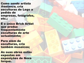 Como sendo artista
freelance, cria
esculturas de Lego a
pedido de
empresas, fotógrafos,
etc.;
É o único Brick Artist
que produz
frequentemente
esculturas de arte
actualmente;
Para além de
esculturas, cria
também mosaicos;
As suas obras estão
expostas em
exposições de Nova
Iorque.
 