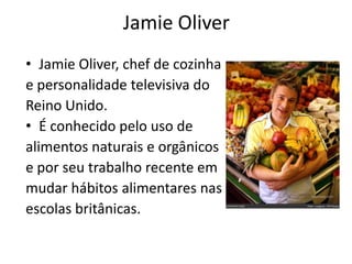 Jamie Oliver
• Jamie Oliver, chef de cozinha
e personalidade televisiva do
Reino Unido.
• É conhecido pelo uso de
alimentos naturais e orgânicos
e por seu trabalho recente em
mudar hábitos alimentares nas
escolas britânicas.
 
