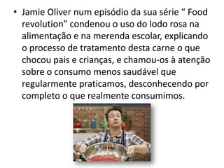 • Jamie Oliver num episódio da sua série “ Food
  revolution” condenou o uso do lodo rosa na
  alimentação e na merenda escolar, explicando
  o processo de tratamento desta carne o que
  chocou pais e crianças, e chamou-os à atenção
  sobre o consumo menos saudável que
  regularmente praticamos, desconhecendo por
  completo o que realmente consumimos.
 