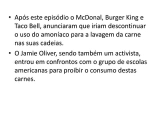 • Após este episódio o McDonal, Burger King e
  Taco Bell, anunciaram que iriam descontinuar
  o uso do amoníaco para a lavagem da carne
  nas suas cadeias.
• O Jamie Oliver, sendo também um activista,
  entrou em confrontos com o grupo de escolas
  americanas para proibir o consumo destas
  carnes.
 