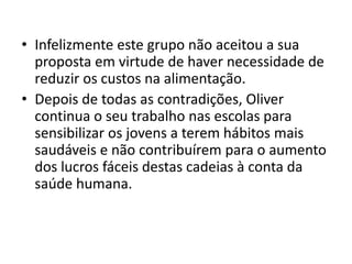 • Infelizmente este grupo não aceitou a sua
  proposta em virtude de haver necessidade de
  reduzir os custos na alimentação.
• Depois de todas as contradições, Oliver
  continua o seu trabalho nas escolas para
  sensibilizar os jovens a terem hábitos mais
  saudáveis e não contribuírem para o aumento
  dos lucros fáceis destas cadeias à conta da
  saúde humana.
 