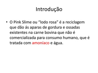 Introdução

• O Pink Slime ou “lodo rosa” é a reciclagem
  que dão ás aparas de gordura e ossadas
  existentes na carne bovina que não é
  comercializada para consumo humano, que é
  tratada com amoníaco e água.
 