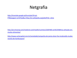 Netgrafia
http://translate.google.pt/translate?hl=pt-
PT&langpair=en%7Cpt&u=http://en.wikipedia.org/wiki/Pink_slime




http://pt.shvoong.com/medicine-and-health/nutrition/2287469-am%C3%B4nia-utilizada-em-
muitos-alimentos/

http://www.cartacapital.com.br/sociedade/campanha-de-jamie-oliver-faz-mcdonalds-mudar-
receita-de-hamburguer/
 