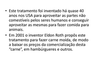 • Este tratamento foi inventado há quase 40
  anos nos USA para aproveitar as partes não
  comestíveis pelos seres humanos e conseguir
  aproveitar as mesmas para fazer comida para
  animais.
• Em 2001 o inventor Eldon Roth propôs este
  tratamento para fazer carne moída, de modo
  a baixar os preços da comercialização desta
  “carne”, em hambúrgueres e outros.
 