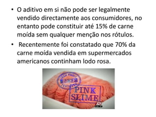 • O aditivo em si não pode ser legalmente
  vendido directamente aos consumidores, no
  entanto pode constituir até 15% de carne
  moída sem qualquer menção nos rótulos.
• Recentemente foi constatado que 70% da
  carne moída vendida em supermercados
  americanos continham lodo rosa.
 
