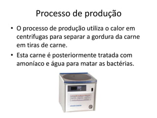 Processo de produção
• O processo de produção utiliza o calor em
  centrifugas para separar a gordura da carne
  em tiras de carne.
• Esta carne é posteriormente tratada com
  amoníaco e água para matar as bactérias.
 