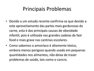 Principais Problemas

• Devido a um estudo recente confirma-se que devido a
  este aproveitamento das partes mais gordurosas da
  carne, esta é das principais causas de obesidade
  infantil, pois é utilizada nas grandes cadeias de fast
  food e mais grave nas cantinas escolares.
• Como sabemos o amoníaco é altamente tóxico,
  embora menos perigoso quando usado em pequenas
  quantidades nos alimentos, não deixa de trazer
  problemas de saúde, tais como o cancro.
 