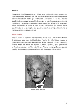 • Ciência

A Revolução Cientifíca estabeleceu a ciência como a origem de todo o crescimento
do conhecimento. Durante o séc. XIX, a prática da ciência tornou-se profissional e
institucionalizada em modos que continuaram a ser usados no séc. XX. A história
da ciência é marcada por uma cadeia de avanços na tecnologia e no conhecimento
que sempre complementaram um ao outro. Inovações tecnológicas trouxeram
novas descobertas e levam a ainda outras descobertas por inspirar novas
possibilidades e aproximações em questões científicas antigas. Einstein foi o
cientista mais importante do séc.XX.

Albert Einstein
Einstein nasceu na Alemanha no ano de 1879. Ele foi físico e matemático, até hoje
é conhecido pela sua genialidade. Com Teoria da Relatividade mudou o
pensamento da humanidade a respeito do tempo e espaço. Em 1921, recebeu o
Prémio Nobel de Física ao explicar a teoria quântica, que apresentava
esclarecimentos sobre o efeito fotoelétrico. Faleceu em 1955, não conseguindo
concluir uma busca que passara os últimos dois anos da sua vida a realizar.




                            Albert Einstein 1879 - 1955




                                                                                9
 