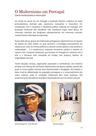 O Modernismo em Portugal
Como revolucionou o nosso país

Em inícios do século XX, em Portugal, a produção literária e plástica era ainda
profundamente marcada pelo classicismo racionalista e naturalista. Em
comparação com a monótona e decadente política realizada em Portugal, uma
produção intelectual não decadente nem monótona surgiu nesta época. Os
interesses materiais dos burgueses sobrepunham-se aos interesses culturais,
condicionando a liberdade de expressão.

Numa dada altura, grupos de intelectuais portugueses organizaram-se em grupos
de debate da velha ordem, na qual recorrem a estratégias provocatórias em
resposta por vezes ás formas políticas e culturais conservadoras e reaccionárias à
modernidade. - É o modernismo, enquanto movimento estético e literário de
ruptura com a fraqueza intelectual, que irrompe em Portugal em uníssono com a
arte e a literatura mais avançadas da Europa, sem prejuizo, todavia, da
originalidade nacional.

Foram lançadas revistas, organizadas exposições e conferências, sob iniciativa
privada, num esforço de autonomia relativamente aos apoios estatais, através das
quais as novas opções culturais eram demonstradas e divulgadas. No entanto, o
baixo nível de alfabetização da população portuguesa e o conservadorismo dos
meios urbanos, onde as novidades intelectuais têm maior presença, não
proporcionaram abundância de público interessado nos novos eventos culturais




Almada Negreiros - Auto Retrato               Revista Orpheu

                                                                               10
 