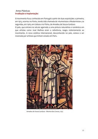 Artes Plásticas
Irradiação e Implantação:

O movimento ficou conhecido em Portugal a partir de duas exposições: a primeira,
em 1915, ocorreu no Porto, tendo sido chamada de «Humoristas e Modernistas»; as
segundas, em 1916, em Lisboa e no Porto, de Amadeu de Souza-Cardoso.
O país, que entrara no século agarrado a uma pintura naturalista e romântica em
que artistas como José Malhoa eram a referência, reagiu violentamente ao
movimento. A nova estética internacional, desconhecida no país, estava a ser
mostrada por artístas que tinham estado em Paris.




             Amadeo de Sousa Cardozo - Menina dos Cravos, 1913




                                                                             13
 
