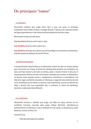 Os principais “ismos”


 •CUBISMO

Movimento artístico que surgiu entre 1907 e 1914, nas quais os principais
fundadores foram Pablo Picasso e Georges Braque. Tratava-se da natureza através
de figuras geométricas e não existia nenhuma aparência real das coisas.

Movimento evoluiu em três fases:

Fase Cezaniana: Ocorreu entre 1907 e 1909

Fase Analítica: Ocorreu entre 1909 e 1917

Fase Sintética: Reacção do cubismo que tornava figuras novamente reconhecíveis,
colando pequenos pedaços de jornal e letras.



 •EXPRESSIONISMO

O Expressionismo desenvolveu-se na Alemanha a partir de 1905 ao mesmo tempo
que o Fauvismo em França. O termo foi utilizado pela primeira vez em Berlim, em
1910, por Paul Cassirer e dá valor as sonhos, onde o mundo interior è obscuro. O
expressionismo derivou de três movimentos utilizados por artistas na Alemanha e
na Áustria como reacção contra o academismo, naturalismo e nacionalismo. Em
1892 teve lugar a primeira secessão, em Munique; a segunda mais próxima da arte
nova, manifestou-se em Viena e a terceira, mais importante, ocorreu em Berlim em
1899 e através das suas exposições deu a conhecer as obras de Kandinsky,
fauvistas e sobretudo Edvard Munch.




 •FUTURISMO

Movimento artístico e literário que surgiu em Itália em 1909, através de um
manifesto futurista, marcado pelo poeta Filippo Marinetti. Manifestou-se
primeiramente na literatura e veio a estender-se mais tarde, na arquitectura, artes
plásticas, musica, cinema, etc.

Caracteriza-se:

   ·   Pela desvalorização da tradição
                                                                                 4
 