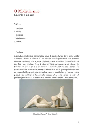 O Modernismo
Na Arte e Ciência


Tópicos:

•Escultura
•Pintura
•Literatura
•Arquitectura
•Ciência




• Escultura

A escultura modernista permaneceu ligada à arquitectura e teve uma função
decorativa. Passou a existir o uso de objectos diários produzidos com materiais
nobres e também a utilização de desenhos, o que implicou a revalorização dos
artesãos e dos produtos feitos à mão. Em Viena, destacaram-se as criações de
baixelas em ouro e prata e em Espanha a refinada joalheria dos Masriera. Na
América alcançaram sucesso os desenhos em cristal, a arte gráfica publicitária com
cartazes coloridos e artísticos tentando convencer os cidadãos a comprar certos
produtos ou assistirem a determinados espectáculos, como o circo e o teatro .O
primeiro grande artista a se dedicar ao desenho de cartazes foi Toulouse-Lautrec.




                       (“Reclining Women” - Henry Moore)




                                                                                6
 