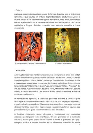 • Pintura

A pintura modernista resumiu-se no uso de formas do gótico com o simbolismo
romântico, o que resultou em pinturas de grande erotismo e naturalidade, onde a
mulher passou a ser idealizada em figuras meio ninfas, meio anjos, com corpos
etéreos e pele translúcida. A natureza assumiu-se pelo uso de plantas com ramos
ondulados e longos, florestas retratadas com rabiscos dourados e frisos
decorativos.




 (“Les Demoiselles d`Avignon” - Pablo Picasso)      (“O Beijo” - Gustav Klimt)



 •Literatura

A revolução modernista na literatura começou a ser implantada entre 1855 e 1857
quando Walt Whitman publicou “Folhas da Relva”, nos Estados Unidos, e Charles
Baudelaire publicou “Flores do Mal”, na Europa. Dos dois lados do atlântico, a vida
e os valores da modernidade viravam poesia. Cerca de meio século depois, com os
lançamentos de “O Caminho de Swann”, de Marcel Proust, “Filhos e Amantes”, de
D.H. Lawrence, “Os Dublinenses”, de James Joyce, “Manifesto Vorticista”, de Ezra
Pound, e “Morte em Veneza”, de Thomas Mann, tornou-se evidente a estética
modernista na literatura.

O individualismo agravado, a fascinação pela vida moderna e urbana e pela
tecnologia, os temas quotidianos e da cultura popular, uma linguagem engenhosa,
o que incluiu a incorporação da fala relativa, dos versos livres e da ruptura com os
cânones literários, e narrativas fragmentadas e descontínuas foram algumas das
principais inovações que o Modernismo trouxe para a literatura.

A literatura modernista nasceu subversiva e impulsionada por vanguardas
artísticas que lançaram vários manifestos. Um dos primeiros foi o manifesto
Futurista, escrito pelo poeta italiano Filippo Marinetti e publicado em 1909.
Coragem, audácia e revolta deveriam ser os elementos essenciais da poesia
                                                                                  7
 