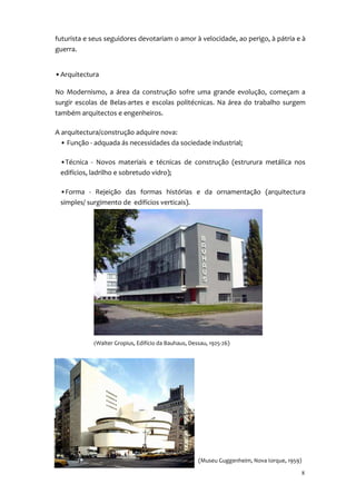 futurista e seus seguidores devotariam o amor à velocidade, ao perigo, à pátria e à
guerra.


• Arquitectura

No Modernismo, a área da construção sofre uma grande evolução, começam a
surgir escolas de Belas-artes e escolas politécnicas. Na área do trabalho surgem
também arquitectos e engenheiros.

A arquitectura/construção adquire nova:
  • Função - adquada ás necessidades da sociedade industrial;

 •Técnica - Novos materiais e técnicas de construção (estrurura metálica nos
 edifícios, ladrilho e sobretudo vidro);

 •Forma - Rejeição das formas histórias e da ornamentação (arquitectura
 simples/ surgimento de edifícios verticais).




            (Walter Gropius, Edifício da Bauhaus, Dessau, 1925-26)




                                                     (Museu Guggenheim, Nova Iorque, 1959)

                                                                                             8
 