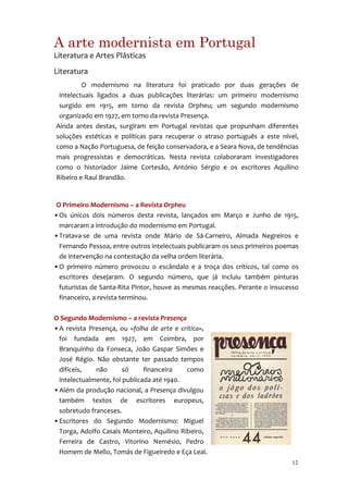 A arte modernista em Portugal
Literatura e Artes Plásticas
Literatura
         O modernismo na literatura foi praticado por duas gerações de
 intelectuais ligados a duas publicações literárias: um primeiro modernismo
 surgido em 1915, em torno da revista Orpheu; um segundo modernismo
 organizado em 1927, em torno da revista Presença.
Ainda antes destas, surgiram em Portugal revistas que propunham diferentes
soluções estéticas e políticas para recuperar o atraso português a este nível,
como a Nação Portuguesa, de feição conservadora, e a Seara Nova, de tendências
mais progressistas e democráticas. Nesta revista colaboraram investigadores
como o historiador Jaime Cortesão, António Sérgio e os escritores Aquilino
Ribeiro e Raul Brandão.


 O Primeiro Modernismo – a Revista Orpheu
• Os únicos dois números desta revista, lançados em Março e Junho de 1915,
  marcaram a introdução do modernismo em Portugal.
• Tratava-se de uma revista onde Mário de Sá-Carneiro, Almada Negreiros e
  Fernando Pessoa, entre outros intelectuais publicaram os seus primeiros poemas
  de intervenção na contestação da velha ordem literária.
• O primeiro número provocou o escândalo e a troça dos críticos, tal como os
  escritores desejaram. O segundo número, que já incluiu também pinturas
  futuristas de Santa-Rita Pintor, houve as mesmas reacções. Perante o insucesso
  financeiro, a revista terminou.

O Segundo Modernismo – a revista Presença
• A revista Presença, ou «folha de arte e crítica»,
  foi fundada em 1927, em Coimbra, por
  Branquinho da Fonseca, João Gaspar Simões e
  José Régio. Não obstante ter passado tempos
  difíceis,   não       só     financeira   como
  intelectualmente, foi publicada até 1940.
• Além da produção nacional, a Presença divulgou
  também textos de escritores europeus,
  sobretudo franceses.
• Escritores do Segundo Modernismo: Miguel
  Torga, Adolfo Casais Monteiro, Aquilino Ribeiro,
  Ferreira de Castro, Vitorino Nemésio, Pedro
  Homem de Mello, Tomás de Figueiredo e Eça Leal.
                                                                             12
 