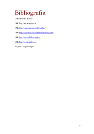 Bibliografia
Livro:“História da Arte”.

URL: http://www.fag.edu.br

URL: http://suapesquisa.com/biografias/

URL: http://lazer.hsw.uol.com.br/modernimo2.htm

URL: http://ha2em3.blogs.sapo.pt

URL: http://pt.wikipedia.org

Imagens: Google imagens




                                                  15
 