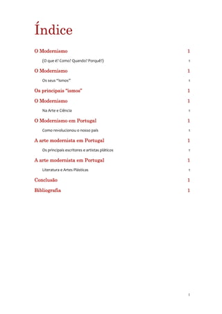 Índice
O Modernismo                                      1
   (O que é? Como? Quando? Porquê?)               1

O Modernismo                                      1
   Os seus “ismos”                                1

Os principais “ismos”                             1

O Modernismo                                      1
   Na Arte e Ciência                              1

O Modernismo em Portugal                          1
   Como revolucionou o nosso país                 1

A arte modernista em Portugal                     1
   Os principais escritores e artistas pláticos   1

A arte modernista em Portugal                     1
   Literatura e Artes Plásticas                   1

Conclusão                                         1

Bibliografia                                      1




                                                  1
 