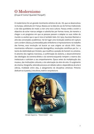 O Modernismo
(O que é? Como? Quando? Porquê?)


O modernismo foi um grande movimento artístico do séc. XX, que se desenvolveu
na Europa, sobretudo em França. Baseou-se na ideia de uso de formas tradicionais
e da vida quotidiana de modo a criar uma nova cultura. Passou então a existir o
objectivo de achar marcas antigas e substitui-las por formas novas, de maneira a
chegar a um progresso em que as pessoas passam a adaptar as suas visões do
mundo e a aceitar que o que é novo é também belo. Em 1905, fauvistas libertam a
arte das convenções académicas. Vai ter lugar uma revolução estética em ruptura
com a ordem clássica, já antecedida pelo simbolismo e impressionismo no trabalho
das formas, essa revolução vai buscar as suas origens ao século XVIII. Estes
movimentos reflectem a expansão demográfica, revoluções científicas por Ex: a
teoria da relatividade por Einstein, que modifica a posição do homem no universo.
O advento dos regimes marxistas, a confirmação do ateísmo, o desenvolvimento
das ideologias da extrema-direita e da extrema-esquerda rompem a reserva dos
intelectuais e solicitam o seu empenhamento. Época antes da multiplicação dos
museus, das instituições culturais, e da valorização da obra de arte. O surgimento
do cinema, fotografia, televisão provoca um debate sobre a dependência da arte à
ciência, rivalidade entre elas, e alargamento de disciplinas artísticas: Pintores
dedicam-se à poesia, à escultura, teatro e arquitectura.




             Almada Negreiros - “Maternidade” - 1935




                                                                                2
 