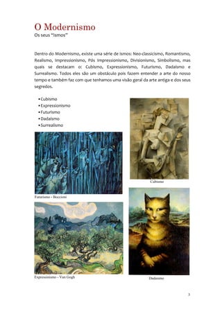 O Modernismo
Os seus “ismos”


Dentro do Modernismo, existe uma série de ismos: Neo-classicismo, Romantismo,
Realismo, Impressionismo, Pós Impressionismo, Divisionismo, Simbolismo, mas
quais se destacam o: Cubismo, Expressionismo, Futurismo, Dadaísmo e
Surrealismo. Todos eles são um obstáculo pois fazem entender a arte do nosso
tempo e também faz com que tenhamos uma visão geral da arte antiga e dos seus
segredos.

  •Cubismo
  •Expressionismo
  •Futurismo
  •Dadaísmo
  •Surrealismo




                                                         Cubismo



Futurismo - Boccioni




Expressinismo - Van Gogh                                Dadaísmo



                                                                           3
 