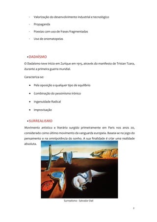 ·   Valorização do desenvolvimento industrial e tecnológico

   ·   Propaganda

   ·   Poesias com uso de frases fragmentadas

   ·   Uso de onomatopeias




 •DADAÍSMO

O Dadaísmo teve início em Zurique em 1915, através do manifesto de Tristan Tzara,
durante a primeira guerra mundial.

Caracteriza-se:

   •   Pela oposição a qualquer tipo de equilíbrio

   •   Combinação do pessimismo irónico

   •   Ingenuidade Radical

   •   Improvisação


 •SURREALISMO

Movimento artístico e literário surgido primeiramente em Paris nos anos 20,
considerado como último movimento da vanguarda europeia. Baseia-se no jogo do
pensamento e na omnipotência do sonho. A sua finalidade é criar uma realidade
absoluta.




                             Surrealismo - Salvador Dalí

                                                                               5
 