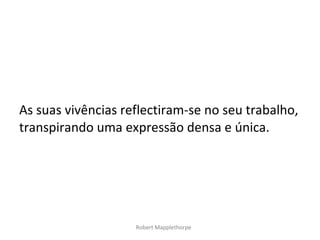 As suas vivências reflectiram-se no seu trabalho,
transpirando uma expressão densa e única.




                    Robert Mapplethorpe
 