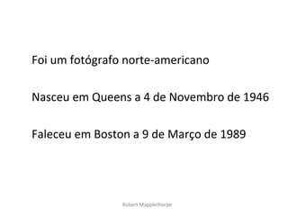 Foi um fotógrafo norte-americano

Nasceu em Queens a 4 de Novembro de 1946

Faleceu em Boston a 9 de Março de 1989




                Robert Mapplethorpe
 