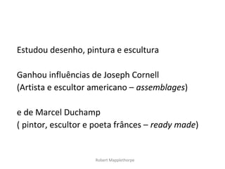 Estudou desenho, pintura e escultura

Ganhou influências de Joseph Cornell
(Artista e escultor americano – assemblages)

e de Marcel Duchamp
( pintor, escultor e poeta frânces – ready made)


                    Robert Mapplethorpe
 