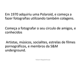 Em 1970 adquiriu uma Polaroid, e começa a
fazer fotografias utilizando também colagens.

Começa a fotografar o seu circulo de amigos, e
conhecidos

Artistas, músicos, socialites, estrelas de filmes
pornográficos, e membros da S&M
underground.

                     Robert Mapplethorpe
 