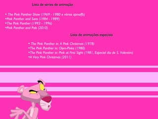 Lista de séries de animação

• The Pink Panther Show (1969 - 1980 e vários spinoffs)
•Pink Panther and Sons (1984 - 1989)
•The Pink Panther (1993 - 1996)
•Pink Panther and Pals (2010)
                                              Lista de animações especiais

               • The Pink Panther in: A Pink Christmas (1978)
               •The Pink Panther in: Olym-Pinks (1980)
               •The Pink Panther in: Pink at First Sight (1981, Especial dia de S. Valentim)
               •A Very Pink Christmas (2011)
 
