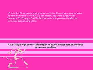 •A série de 6 filmes conta a história de um inspector, Closeau, que estava em busca
do diamante Pantera-cor-de-Rosa. O personagem, da pantera, surge quando
chamaram Friz Freleng e David DePatie para criar uma pequena animação que
servisse de abertura para o filme.




A sua aparição surge com um andar elegante de poucos minutos, contudo, suficiente
                            para encantar o público.
 