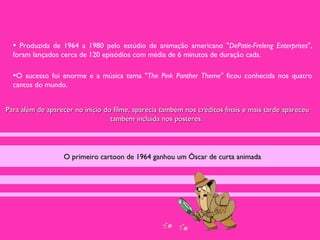• Produzida de 1964 a 1980 pelo estúdio de animação americano "DePatie-Freleng Enterprises",
  foram lançados cerca de 120 episódios com média de 6 minutos de duração cada.

  •O sucesso foi enorme e a música tema "The Pink Panther Theme" ficou conhecida nos quatro
  cantos do mundo.


Para além de aparecer no inicio do filme, aparecia também nos créditos finais e mais tarde apareceu
                                  também incluída nos pósteres.




                  O primeiro cartoon de 1964 ganhou um Óscar de curta animada
 