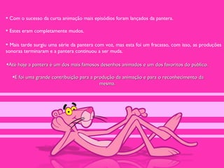 • Com o sucesso da curta animação mais episódios foram lançados da pantera.
• Estes eram completamente mudos.

• Mais tarde surgiu uma série da pantera com voz, mas esta foi um fracasso, com isso, as produções
sonoras terminaram e a pantera continuou a ser muda.

•Até hoje a pantera é um dos mais famosos desenhos animados e um dos favoritos do público.
   •E foi uma grande contribuição para a produção da animação e para o reconhecimento da
                                          mesma.
 