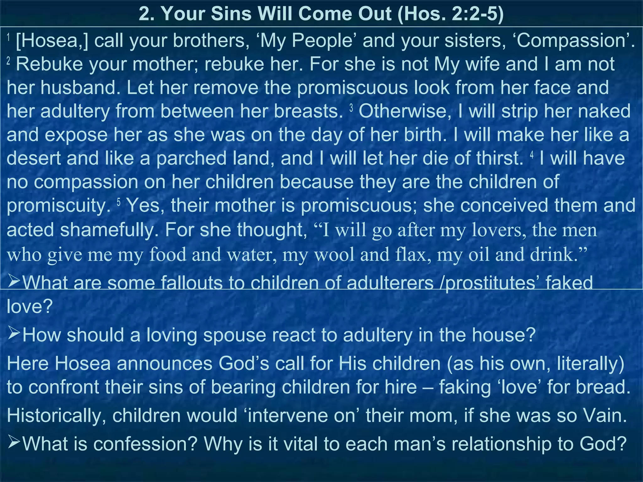 2. Your Sins Will Come Out (Hos. 2:2-5)
1
  [Hosea,] call your brothers, ‘My People’ and your sisters, ‘Compassion’.
2
  Rebuke your mother; rebuke her. For she is not My wife and I am not
her husband. Let her remove the promiscuous look from her face and
her adultery from between her breasts. 3 Otherwise, I will strip her naked
and expose her as she was on the day of her birth. I will make her like a
desert and like a parched land, and I will let her die of thirst. 4 I will have
no compassion on her children because they are the children of
promiscuity. 5 Yes, their mother is promiscuous; she conceived them and
acted shamefully. For she thought, “I will go after my lovers, the men
who give me my food and water, my wool and flax, my oil and drink.”
What are some fallouts to children of adulterers /prostitutes’ faked
love?
How should a loving spouse react to adultery in the house?
Here Hosea announces God’s call for His children (as his own, literally)
to confront their sins of bearing children for hire – faking ‘love’ for bread.
Historically, children would ‘intervene on’ their mom, if she was so Vain.
What is confession? Why is it vital to each man’s relationship to God?
 