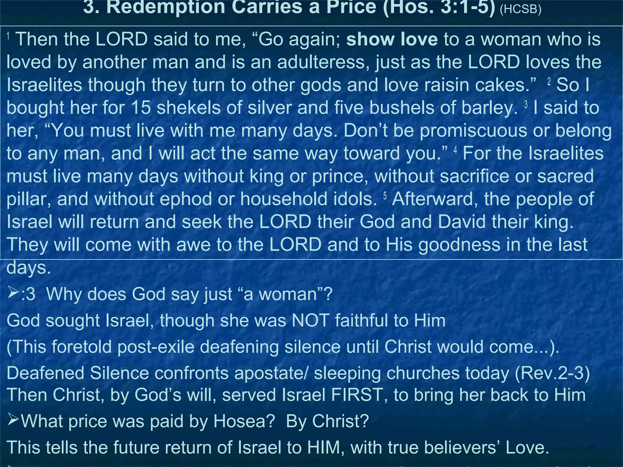 3. Redemption Carries a Price (Hos. 3:1-5) (HCSB)
1
 Then the LORD said to me, “Go again; show love to a woman who is
loved by another man and is an adulteress, just as the LORD loves the
Israelites though they turn to other gods and love raisin cakes.” 2 So I
bought her for 15 shekels of silver and five bushels of barley. 3 I said to
her, “You must live with me many days. Don’t be promiscuous or belong
to any man, and I will act the same way toward you.” 4 For the Israelites
must live many days without king or prince, without sacrifice or sacred
pillar, and without ephod or household idols. 5 Afterward, the people of
Israel will return and seek the LORD their God and David their king.
They will come with awe to the LORD and to His goodness in the last
days.
:3 Why does God say just “a woman”?
God sought Israel, though she was NOT faithful to Him
(This foretold post-exile deafening silence until Christ would come...).
Deafened Silence confronts apostate/ sleeping churches today (Rev.2-3)
Then Christ, by God’s will, served Israel FIRST, to bring her back to Him
What price was paid by Hosea? By Christ?
This tells the future return of Israel to HIM, with true believers’ Love.
 