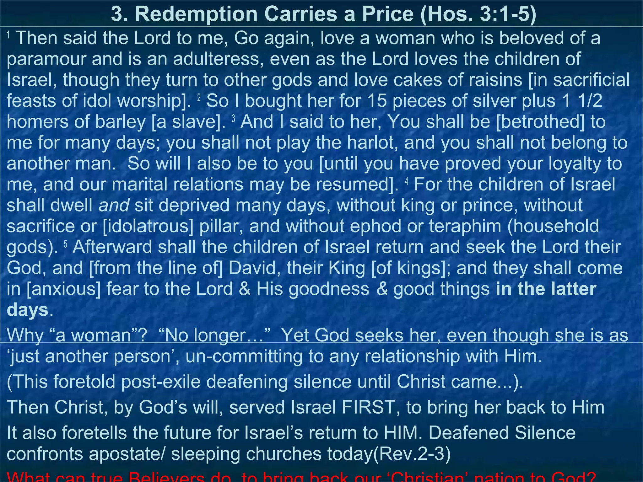 3. Redemption Carries a Price (Hos. 3:1-5)
1
  Then said the Lord to me, Go again, love a woman who is beloved of a
paramour and is an adulteress, even as the Lord loves the children of
Israel, though they turn to other gods and love cakes of raisins [in sacrificial
feasts of idol worship]. 2 So I bought her for 15 pieces of silver plus 1 1/2
homers of barley [a slave]. 3 And I said to her, You shall be [betrothed] to
me for many days; you shall not play the harlot, and you shall not belong to
another man. So will I also be to you [until you have proved your loyalty to
me, and our marital relations may be resumed]. 4 For the children of Israel
shall dwell and sit deprived many days, without king or prince, without
sacrifice or [idolatrous] pillar, and without ephod or teraphim (household
gods). 5 Afterward shall the children of Israel return and seek the Lord their
God, and [from the line of] David, their King [of kings]; and they shall come
in [anxious] fear to the Lord & His goodness & good things in the latter
days.
Why “a woman”? “No longer…” Yet God seeks her, even though she is as
‘just another person’, un-committing to any relationship with Him.
(This foretold post-exile deafening silence until Christ came...).
Then Christ, by God’s will, served Israel FIRST, to bring her back to Him
It also foretells the future for Israel’s return to HIM. Deafened Silence
confronts apostate/ sleeping churches today(Rev.2-3)
 