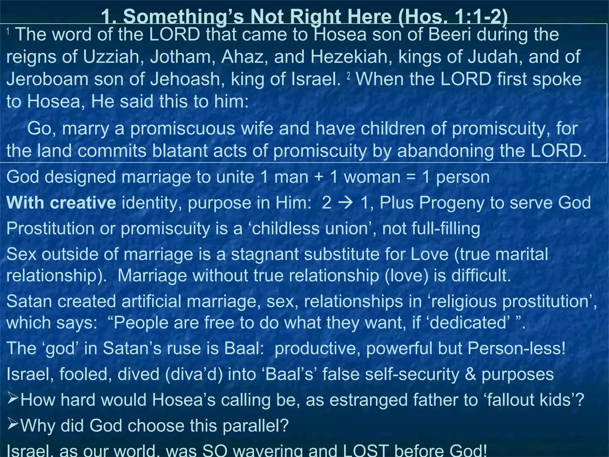 1. Something’s Not Right Here (Hos. 1:1-2)
1
 The word of the LORD that came to Hosea son of Beeri during the
reigns of Uzziah, Jotham, Ahaz, and Hezekiah, kings of Judah, and of
Jeroboam son of Jehoash, king of Israel. 2 When the LORD first spoke
to Hosea, He said this to him:
   Go, marry a promiscuous wife and have children of promiscuity, for
the land commits blatant acts of promiscuity by abandoning the LORD.
God designed marriage to unite 1 man + 1 woman = 1 person
With creative identity, purpose in Him: 2  1, Plus Progeny to serve God
Prostitution or promiscuity is a ‘childless union’, not full-filling
Sex outside of marriage is a stagnant substitute for Love (true marital
relationship). Marriage without true relationship (love) is difficult.
Satan created artificial marriage, sex, relationships in ‘religious prostitution’,
which says: “People are free to do what they want, if ‘dedicated’ ”.
The ‘god’ in Satan’s ruse is Baal: productive, powerful but Person-less!
Israel, fooled, dived (diva’d) into ‘Baal’s’ false self-security & purposes
How hard would Hosea’s calling be, as estranged father to ‘fallout kids’?
Why did God choose this parallel?
 