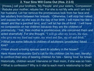 2. Your Sins Will Come Out (Hos. 2:2-5)
1
  [Hosea,] call your brothers, ‘My People’ and your sisters, ‘Compassion’.
2
  Rebuke your mother; rebuke her. For she is not My wife and I am not
her husband. Let her remove the promiscuous look from her face and
her adultery from between her breasts. 3 Otherwise, I will strip her naked
and expose her as she was on the day of her birth. I will make her like a
desert and like a parched land, and I will let her die of thirst. 4 I will have
no compassion on her children because they are the children of
promiscuity. 5 Yes, their mother is promiscuous; she conceived them and
acted shamefully. For she thought, “I will go after my lovers, the men
who give me my food and water, my wool and flax, my oil and drink.”
What are some fallouts to children of adulterers /prostitutes’ faked
love?
How should a loving spouse react to adultery in the house?
Here Hosea announces God’s call for His children (as his own, literally)
to confront their sins of bearing children for hire – faking ‘love’ for bread.
Historically, children would ‘intervene on’ their mom, if she was so Vain.
What is confession? Why is it vital to each man’s relationship to God?
 