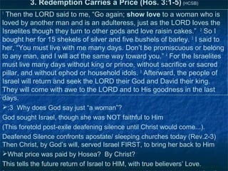 3. Redemption Carries a Price (Hos. 3:1-5) (HCSB)
1
 Then the LORD said to me, “Go again; show love to a woman who is
loved by another man and is an adulteress, just as the LORD loves the
Israelites though they turn to other gods and love raisin cakes.” 2 So I
bought her for 15 shekels of silver and five bushels of barley. 3 I said to
her, “You must live with me many days. Don’t be promiscuous or belong
to any man, and I will act the same way toward you.” 4 For the Israelites
must live many days without king or prince, without sacrifice or sacred
pillar, and without ephod or household idols. 5 Afterward, the people of
Israel will return and seek the LORD their God and David their king.
They will come with awe to the LORD and to His goodness in the last
days.
:3 Why does God say just “a woman”?
God sought Israel, though she was NOT faithful to Him
(This foretold post-exile deafening silence until Christ would come...).
Deafened Silence confronts apostate/ sleeping churches today (Rev.2-3)
Then Christ, by God’s will, served Israel FIRST, to bring her back to Him
What price was paid by Hosea? By Christ?
This tells the future return of Israel to HIM, with true believers’ Love.
 