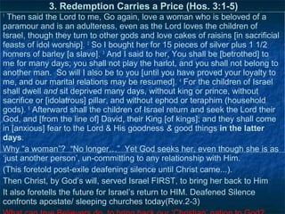 3. Redemption Carries a Price (Hos. 3:1-5)
1
  Then said the Lord to me, Go again, love a woman who is beloved of a
paramour and is an adulteress, even as the Lord loves the children of
Israel, though they turn to other gods and love cakes of raisins [in sacrificial
feasts of idol worship]. 2 So I bought her for 15 pieces of silver plus 1 1/2
homers of barley [a slave]. 3 And I said to her, You shall be [betrothed] to
me for many days; you shall not play the harlot, and you shall not belong to
another man. So will I also be to you [until you have proved your loyalty to
me, and our marital relations may be resumed]. 4 For the children of Israel
shall dwell and sit deprived many days, without king or prince, without
sacrifice or [idolatrous] pillar, and without ephod or teraphim (household
gods). 5 Afterward shall the children of Israel return and seek the Lord their
God, and [from the line of] David, their King [of kings]; and they shall come
in [anxious] fear to the Lord & His goodness & good things in the latter
days.
Why “a woman”? “No longer…” Yet God seeks her, even though she is as
‘just another person’, un-committing to any relationship with Him.
(This foretold post-exile deafening silence until Christ came...).
Then Christ, by God’s will, served Israel FIRST, to bring her back to Him
It also foretells the future for Israel’s return to HIM. Deafened Silence
confronts apostate/ sleeping churches today(Rev.2-3)
 