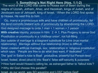 1. Something’s Not Right Here (Hos. 1:1-2)
1
 The word of the LORD that came to Hosea son of Beeri during the
reigns of Uzziah, Jotham, Ahaz, and Hezekiah, kings of Judah, and of
Jeroboam son of Jehoash, king of Israel. 2 When the LORD first spoke
to Hosea, He said this to him:
   Go, marry a promiscuous wife and have children of promiscuity, for
the land commits blatant acts of promiscuity by abandoning the LORD.
God designed marriage to unite 1 man + 1 woman = 1 person
With creative identity, purpose in Him: 2  1, Plus Progeny to serve God
Prostitution or promiscuity is a ‘childless union’, not full-filling
Sex outside of marriage is a stagnant substitute for Love (true marital
relationship). Marriage without true relationship (love) is difficult.
Satan created artificial marriage, sex, relationships in ‘religious prostitution’,
which says: “People are free to do what they want, if ‘dedicated’ ”.
The ‘god’ in Satan’s ruse is Baal: productive, powerful but Person-less!
Israel, fooled, dived (diva’d) into ‘Baal’s’ false self-security & purposes
How hard would Hosea’s calling be, as estranged father to ‘fallout kids’?
Why did God choose this parallel?
 