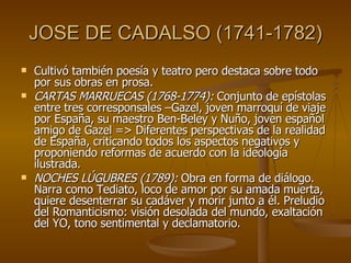 JOSE DE CADALSO (1741-1782) Cultivó también poesía y teatro pero destaca sobre todo por sus obras en prosa. CARTAS MARRUECAS (1768-1774):  Conjunto de epístolas entre tres corresponsales –Gazel, joven marroquí de viaje por España, su maestro Ben-Beley y Nuño, joven español amigo de Gazel => Diferentes perspectivas de la realidad de España, criticando todos los aspectos negativos y proponiendo reformas de acuerdo con la ideología ilustrada. NOCHES LÚGUBRES (1789):  Obra en forma de diálogo. Narra como Tediato, loco de amor por su amada muerta, quiere desenterrar su cadáver y morir junto a él. Preludio del Romanticismo: visión desolada del mundo, exaltación del YO, tono sentimental y declamatorio. 