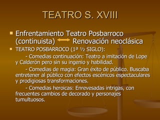 TEATRO S. XVIII Enfrentamiento Teatro Posbarroco (continuista)  Renovación neoclásica TEATRO POSBARROCO (1ª ½ SIGLO): - Comedias continuación: Teatro a imitación de Lope y Calderón pero sin su ingenio y habilidad. - Comedias de magia: Gran éxito de público. Buscaba entretener al público con efectos escénicos espectaculares y prodigiosas transformaciones. - Comedias heroicas: Enrevesadas intrigas, con frecuentes cambios de decorado y personajes tumultuosos. 