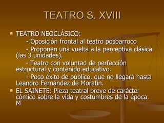 TEATRO S. XVIII TEATRO NEOCLÁSICO: - Oposición frontal al teatro posbarroco - Proponen una vuelta a la perceptiva clásica (las 3 unidades).   - Teatro con voluntad de perfección estructural y contenido educativo.  - Poco éxito de público, que no llegará hasta Leandro Fernández de Moratín. EL SAINETE: Pieza teatral breve de carácter cómico sobre la vida y costumbres de la época. M  