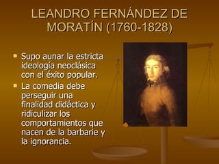 LEANDRO FERNÁNDEZ DE MORATÍN (1760-1828) Supo aunar la estricta ideología neoclásica con el éxito popular.  La comedia debe perseguir una finalidad didáctica y ridiculizar los comportamientos que nacen de la barbarie y la ignorancia. 
