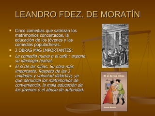 LEANDRO FDEZ. DE MORATÍN Cinco comedias que satirizan los matrimonios concertados, la educación de los jóvenes y las comedias populacheras. 2 OBRAS MÁS IMPORTANTES: La comedia nueva o el café : expone su ideología teatral.   El sí de las niñas: Su obra más importante. Respeto de las 3 unidades y voluntad didáctica, ya que denuncia los matrimonios de conveniencia, la mala educación de los jóvenes o el abuso de autoridad.  