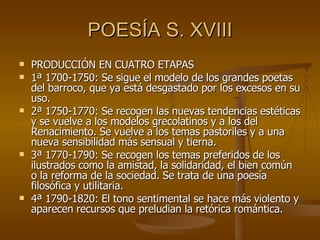 POESÍA S. XVIII PRODUCCIÓN EN CUATRO ETAPAS 1ª 1700-1750: Se sigue el modelo de los grandes poetas del barroco, que ya está desgastado por los excesos en su uso. 2ª 1750-1770: Se recogen las nuevas tendencias estéticas y se vuelve a los modelos grecolatinos y a los del Renacimiento. Se vuelve a los temas pastoriles y a una nueva sensibilidad más sensual y tierna. 3ª 1770-1790: Se recogen los temas preferidos de los ilustrados como la amistad, la solidaridad, el bien común o la reforma de la sociedad. Se trata de una poesía filosófica y utilitaria. 4ª 1790-1820: El tono sentimental se hace más violento y aparecen recursos que preludian la retórica romántica.  