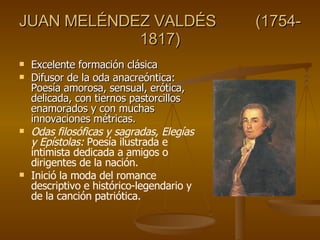 JUAN MELÉNDEZ VALDÉS  (1754-1817) Excelente formación clásica  Difusor de la oda anacreóntica: Poesía amorosa, sensual, erótica, delicada, con tiernos pastorcillos enamorados y con muchas innovaciones métricas. Odas filosóficas y sagradas, Elegías y Epístolas:  Poesía ilustrada e intimista dedicada a amigos o dirigentes de la nación. Inició la moda del romance descriptivo e histórico-legendario y de la canción patriótica. 