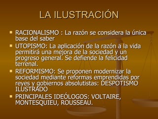 LA ILUSTRACIÓN RACIONALISMO : La razón se considera la única base del saber UTOPISMO: La aplicación de la razón a la vida permitirá una mejora de la sociedad y un progreso general. Se defiende la felicidad terrenal. REFORMISMO: Se proponen modernizar la sociedad mediante reformas emprendidas por reyes y gobiernos absolutistas: DESPOTISMO ILUSTRADO PRINCIPALES IDEÓLOGOS: VOLTAIRE, MONTESQUIEU, ROUSSEAU. 