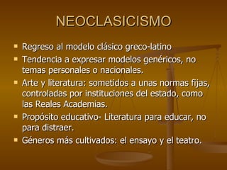 NEOCLASICISMO Regreso al modelo clásico greco-latino Tendencia a expresar modelos genéricos, no temas personales o nacionales. Arte y literatura: sometidos a unas normas fijas, controladas por instituciones del estado, como las Reales Academias. Propósito educativo- Literatura para educar, no para distraer.  Géneros más cultivados: el ensayo y el teatro. 